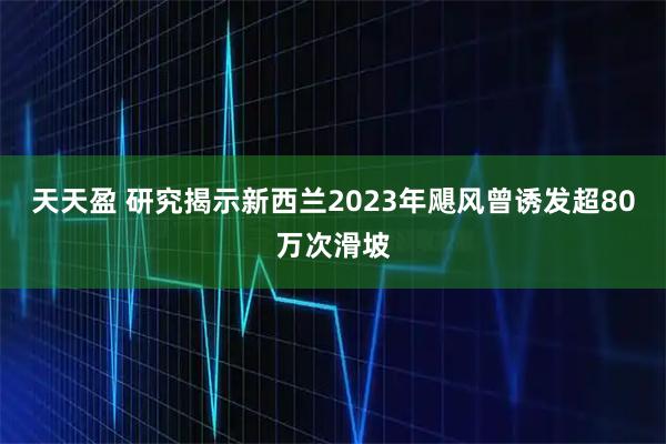 天天盈 研究揭示新西兰2023年飓风曾诱发超80万次滑坡