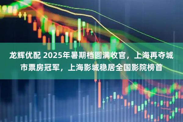 龙辉优配 2025年暑期档圆满收官，上海再夺城市票房冠军，上海影城稳居全国影院榜首