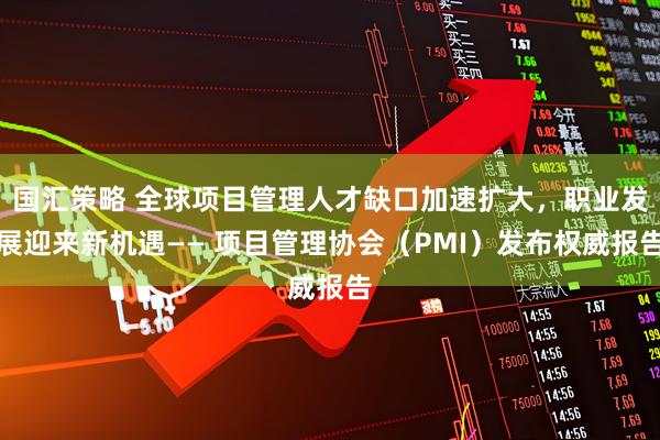国汇策略 全球项目管理人才缺口加速扩大，职业发展迎来新机遇—— 项目管理协会（PMI）发布权威报告