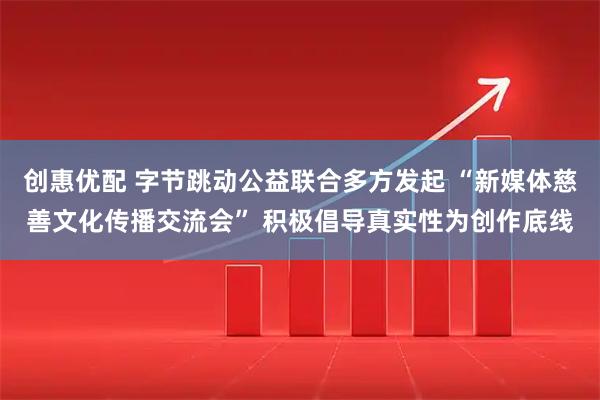 创惠优配 字节跳动公益联合多方发起 “新媒体慈善文化传播交流会” 积极倡导真实性为创作底线
