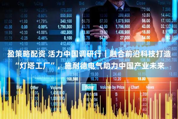 盈策略配资 活力中国调研行｜融合前沿科技打造“灯塔工厂”，施耐德电气助力中国产业未来