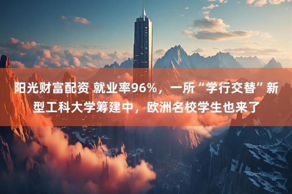 阳光财富配资 就业率96%，一所“学行交替”新型工科大学筹建中，欧洲名校学生也来了