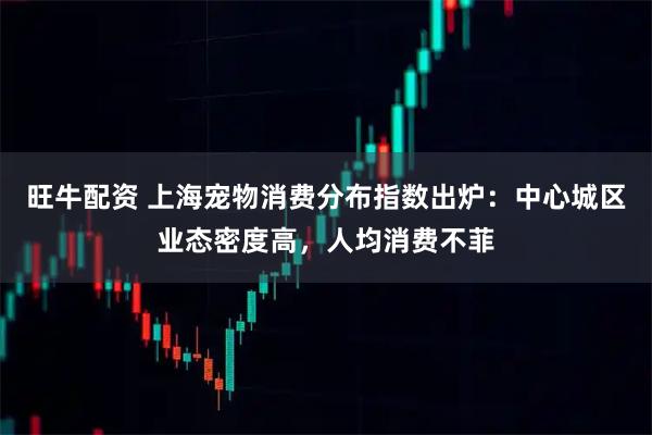 旺牛配资 上海宠物消费分布指数出炉：中心城区业态密度高，人均消费不菲