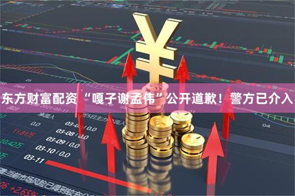 东方财富配资 “嘎子谢孟伟”公开道歉！警方已介入