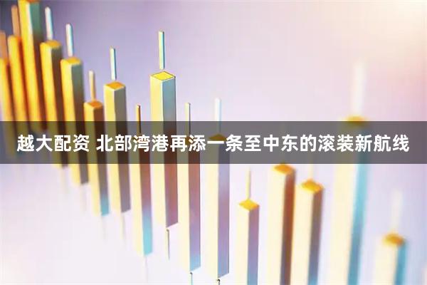 越大配资 北部湾港再添一条至中东的滚装新航线