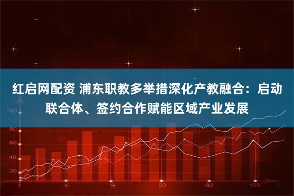 红启网配资 浦东职教多举措深化产教融合：启动联合体、签约合作赋能区域产业发展