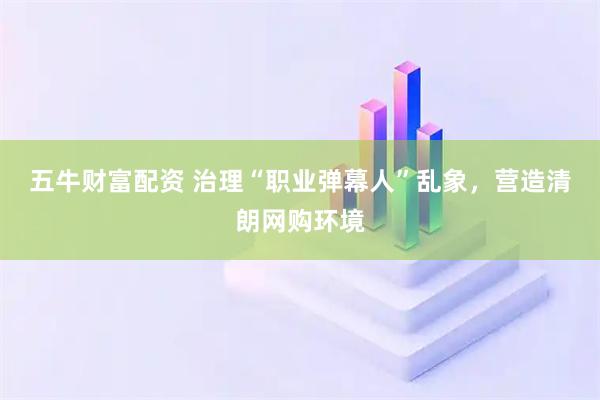 五牛财富配资 治理“职业弹幕人”乱象，营造清朗网购环境