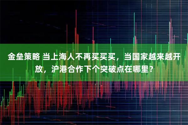 金垒策略 当上海人不再买买买，当国家越来越开放，沪港合作下个突破点在哪里？