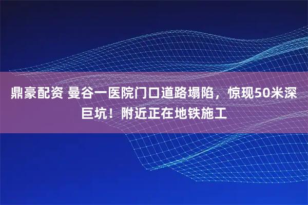 鼎豪配资 曼谷一医院门口道路塌陷，惊现50米深巨坑！附近正在地铁施工