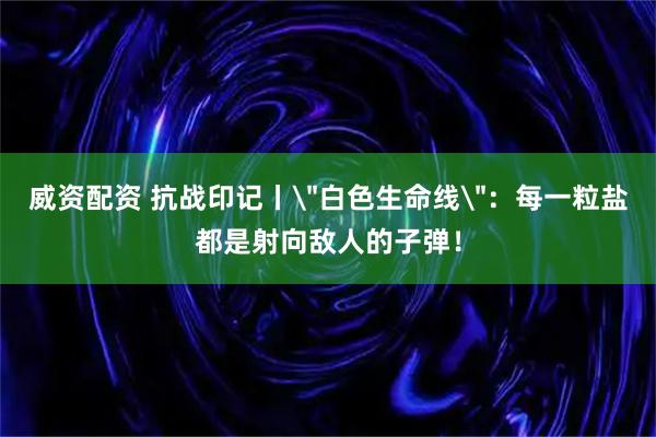 威资配资 抗战印记丨＂白色生命线＂：每一粒盐都是射向敌人的子弹！