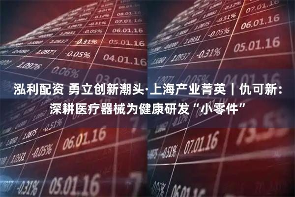 泓利配资 勇立创新潮头·上海产业菁英｜仇可新：深耕医疗器械为健康研发“小零件”