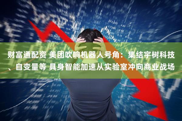 财富通配资 美团吹响机器人号角：集结宇树科技、自变量等 具身智能加速从实验室冲向商业战场