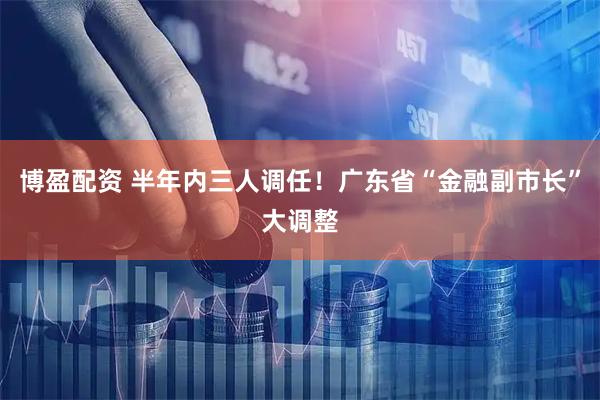 博盈配资 半年内三人调任！广东省“金融副市长”大调整