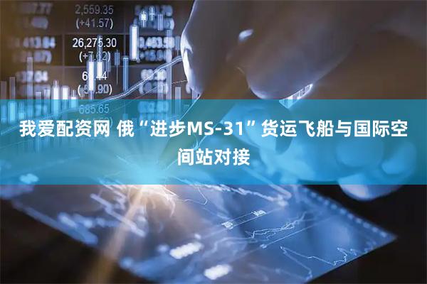 我爱配资网 俄“进步MS-31”货运飞船与国际空间站对接