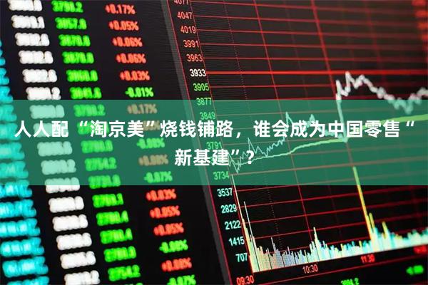 人人配 “淘京美”烧钱铺路，谁会成为中国零售“新基建”？