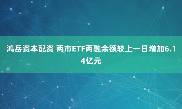 鸿岳资本配资 两市ETF两融余额较上一日增加6.14亿元