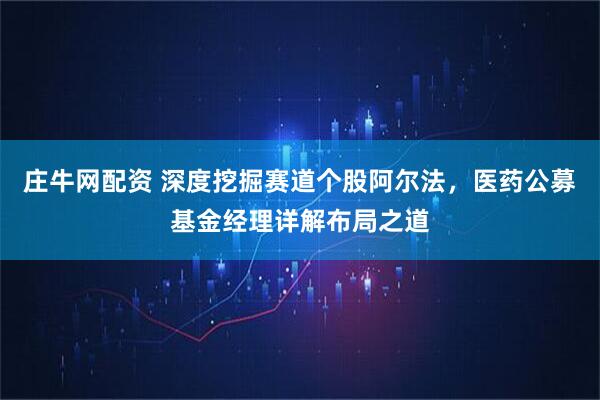 庄牛网配资 深度挖掘赛道个股阿尔法，医药公募基金经理详解布局之道