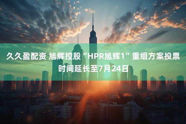 久久盈配资 旭辉控股“HPR旭辉1”重组方案投票时间延长至7月24日