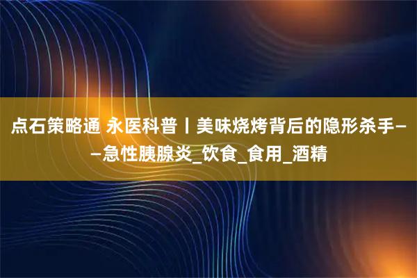 点石策略通 永医科普丨美味烧烤背后的隐形杀手——急性胰腺炎_饮食_食用_酒精