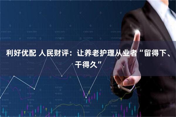 利好优配 人民财评：让养老护理从业者“留得下、干得久”