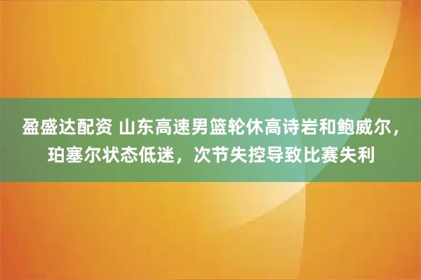 盈盛达配资 山东高速男篮轮休高诗岩和鲍威尔，珀塞尔状态低迷，次节失控导致比赛失利