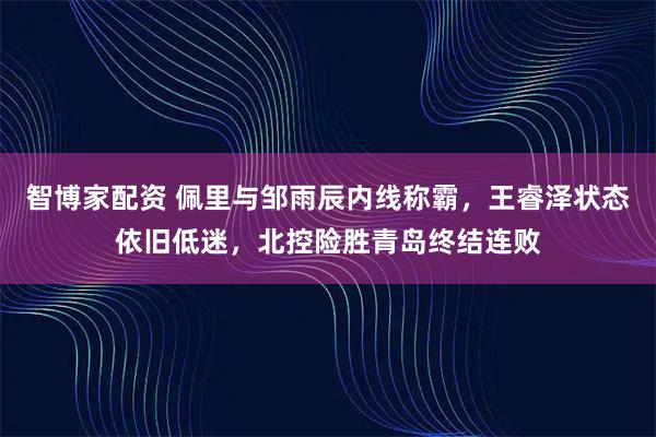 智博家配资 佩里与邹雨辰内线称霸，王睿泽状态依旧低迷，北控险胜青岛终结连败