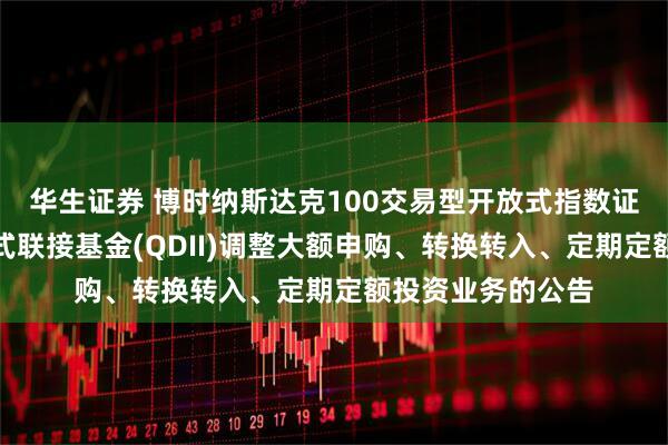 华生证券 博时纳斯达克100交易型开放式指数证券投资基金发起式联接基金(QDII)调整大额申购、转换转入、定期定额投资业务的公告