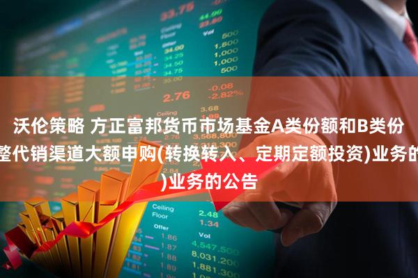 沃伦策略 方正富邦货币市场基金A类份额和B类份额调整代销渠道大额申购(转换转入、定期定额投资)业务的公告
