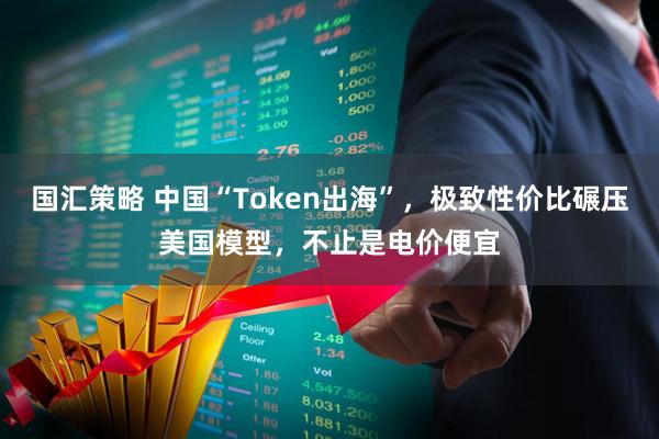 国汇策略 中国“Token出海”，极致性价比碾压美国模型，不止是电价便宜