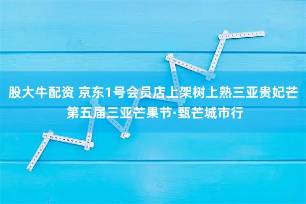 股大牛配资 京东1号会员店上架树上熟三亚贵妃芒 第五届三亚芒果节·甄芒城市行